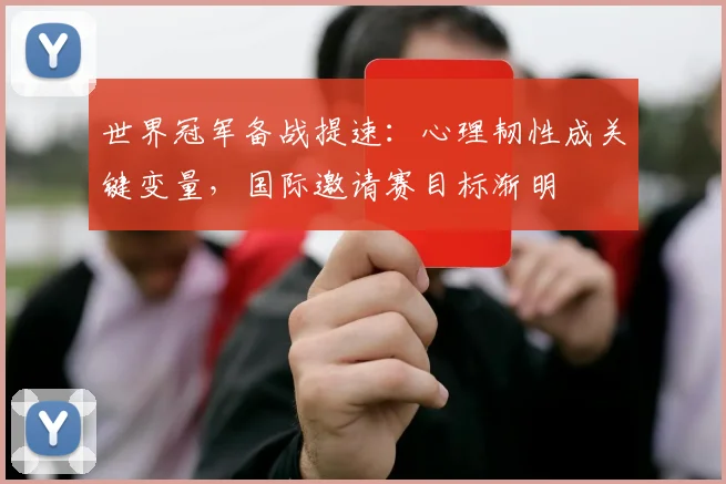 世界冠军备战提速：心理韧性成关键变量，国际邀请赛目标渐明