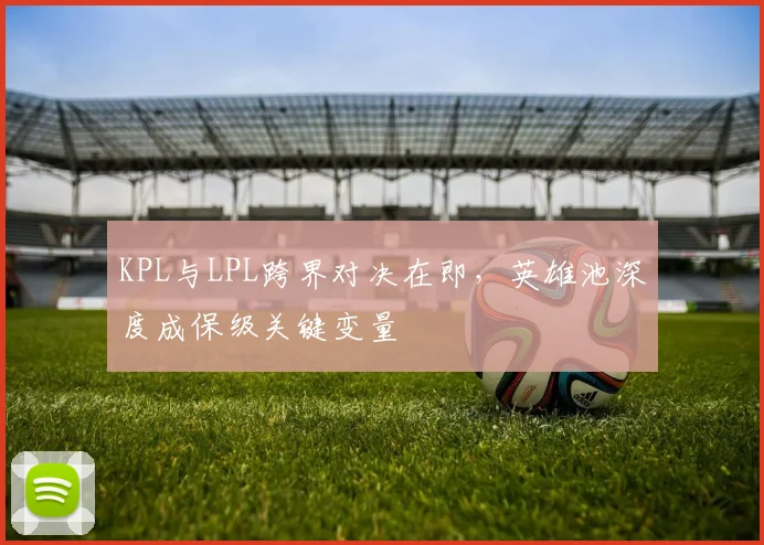 KPL与LPL跨界对决在即，英雄池深度成保级关键变量
